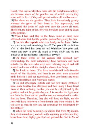 David. That is also why they came into the Babylonian captivity
and became slaves of the gentiles, out of which slavery they
never will be freed if they will persist in their old stubbornness.
[8] But there are the gentiles. They have immediately greatly
widened the gates of their heart at My appearance, and
heightened the doors of their soul unto far above all stars.
Therefore, the light of the Jews will be taken away and be given
to the gentiles.”
[9] When I had said that to the Jews, some of them were
offended about that, but the gentiles praised Me greatly for this.
[10] On this, the captain said very loudly to the Jews: “What
are you sitting and examining there?! Can you still not believe
after all the Lord has done for us! Withdraw into your dark
rooms and stay in your old night of every doubt and do not
hinder us in this room that is too small anyway!”
[11] On these words of the captain that sounded very
commanding, the more unbelieving Jews withdrew and went
outside. But the Jews who were more believing stayed and still
wanted to discuss with the disciples about a few things.
[12] But I said to them: “You have heard the full truth from the
mouth of My disciples, and there is no other more extended
truth. Believe it and act accordingly, then your hearts and souls
will be enlightened, still wider and higher.
[13] Go and investigate outside and see how many gentiles I
have made healthy this afternoon and how many I have freed
from all their suffering, so that you can be enlightened by the
gentiles, and not the gentiles by you. It is true that the light went
out from the Jews but the gentiles saw and recognized it earlier
than the Jews. Therefore, they also will keep the light, and the
Jews will have to receive it from them if they want to have it. So
you also go outside now and let yourselves be enlightened by
the gentiles.”
[14] When the more believing Jews heard that from My mouth,
they went immediately outside to the rejoicing gentiles, and they
heard how these highly glorified and praised the God in Me of

58
 
