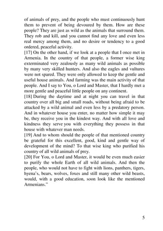 of animals of prey, and the people who must continuously hunt
them to prevent of being devoured by them. How are these
people? They are just as wild as the animals that surround them.
They rob and kill, and you cannot find any love and even less
real mercy among them, and no desire or tendency to a good
ordered, peaceful activity.
[17] On the other hand, if we look at a people that I once met in
Armenia. In the country of that people, a former wise king
exterminated very zealously as many wild animals as possible
by many very skilled hunters. And also the eagles and vultures
were not spared. They were only allowed to keep the gentle and
useful house animals. And farming was the main activity of that
people. And I say to You, o Lord and Master, that I hardly met a
more gentle and peaceful little people on any continent.
[18] During the daytime and at night you can travel in that
country over all big and small roads, without being afraid to be
attacked by a wild animal and even less by a predatory person.
And in whatever house you enter, no matter how simple it may
be, they receive you in the kindest way. And with all love and
kindness they serve you with everything they possess in that
house with whatever man needs.
[19] And to whom should the people of that mentioned country
be grateful for this excellent, good, kind and gentle way of
development of the mind? To that wise king who purified his
country of all wild animals of prey.
[20] For You, o Lord and Master, it would be even much easier
to purify the whole Earth of all wild animals. And then the
people, who would not have to fight with lions, panthers, tigers,
hyena’s, bears, wolves, foxes and still many other wild beasts,
would, with a good education, soon look like the mentioned
Armenians.”




                                                               5
 
