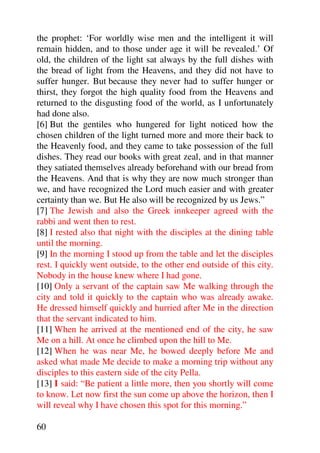 the prophet: ‘For worldly wise men and the intelligent it will
remain hidden, and to those under age it will be revealed.’ Of
old, the children of the light sat always by the full dishes with
the bread of light from the Heavens, and they did not have to
suffer hunger. But because they never had to suffer hunger or
thirst, they forgot the high quality food from the Heavens and
returned to the disgusting food of the world, as I unfortunately
had done also.
[6] But the gentiles who hungered for light noticed how the
chosen children of the light turned more and more their back to
the Heavenly food, and they came to take possession of the full
dishes. They read our books with great zeal, and in that manner
they satiated themselves already beforehand with our bread from
the Heavens. And that is why they are now much stronger than
we, and have recognized the Lord much easier and with greater
certainty than we. But He also will be recognized by us Jews.”
[7] The Jewish and also the Greek innkeeper agreed with the
rabbi and went then to rest.
[8] I rested also that night with the disciples at the dining table
until the morning.
[9] In the morning I stood up from the table and let the disciples
rest. I quickly went outside, to the other end outside of this city.
Nobody in the house knew where I had gone.
[10] Only a servant of the captain saw Me walking through the
city and told it quickly to the captain who was already awake.
He dressed himself quickly and hurried after Me in the direction
that the servant indicated to him.
[11] When he arrived at the mentioned end of the city, he saw
Me on a hill. At once he climbed upon the hill to Me.
[12] When he was near Me, he bowed deeply before Me and
asked what made Me decide to make a morning trip without any
disciples to this eastern side of the city Pella.
[13] I said: “Be patient a little more, then you shortly will come
to know. Let now first the sun come up above the horizon, then I
will reveal why I have chosen this spot for this morning.”

60
 