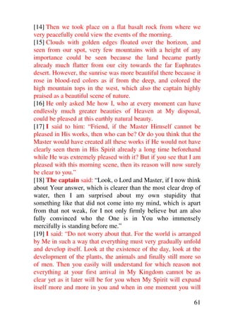 [14] Then we took place on a flat basalt rock from where we
very peacefully could view the events of the morning.
[15] Clouds with golden edges floated over the horizon, and
seen from our spot, very few mountains with a height of any
importance could be seen because the land became partly
already much flatter from our city towards the far Euphrates
desert. However, the sunrise was more beautiful there because it
rose in blood-red colors as if from the deep, and colored the
high mountain tops in the west, which also the captain highly
praised as a beautiful scene of nature.
[16] He only asked Me how I, who at every moment can have
endlessly much greater beauties of Heaven at My disposal,
could be pleased at this earthly natural beauty.
[17] I said to him: “Friend, if the Master Himself cannot be
pleased in His works, then who can be? Or do you think that the
Master would have created all these works if He would not have
clearly seen them in His Spirit already a long time beforehand
while He was extremely pleased with it? But if you see that I am
pleased with this morning scene, then its reason will now surely
be clear to you.”
[18] The captain said: “Look, o Lord and Master, if I now think
about Your answer, which is clearer than the most clear drop of
water, then I am surprised about my own stupidity that
something like that did not come into my mind, which is apart
from that not weak, for I not only firmly believe but am also
fully convinced who the One is in You who immensely
mercifully is standing before me.”
[19] I said: “Do not worry about that. For the world is arranged
by Me in such a way that everything must very gradually unfold
and develop itself. Look at the existence of the day, look at the
development of the plants, the animals and finally still more so
of men. Then you easily will understand for which reason not
everything at your first arrival in My Kingdom cannot be as
clear yet as it later will be for you when My Spirit will expand
itself more and more in you and when in one moment you will

                                                              61
 