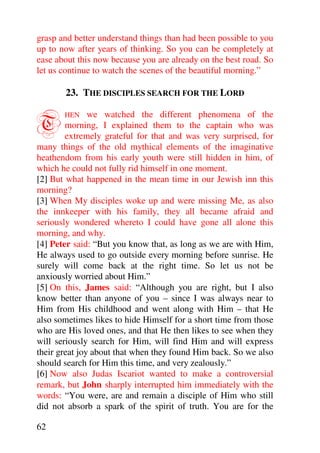 grasp and better understand things than had been possible to you
up to now after years of thinking. So you can be completely at
ease about this now because you are already on the best road. So
let us continue to watch the scenes of the beautiful morning.”

       23. THE DISCIPLES SEARCH FOR THE LORD


T      HEN     we watched the different phenomena of the
        morning, I explained them to the captain who was
        extremely grateful for that and was very surprised, for
many things of the old mythical elements of the imaginative
heathendom from his early youth were still hidden in him, of
which he could not fully rid himself in one moment.
[2] But what happened in the mean time in our Jewish inn this
morning?
[3] When My disciples woke up and were missing Me, as also
the innkeeper with his family, they all became afraid and
seriously wondered whereto I could have gone all alone this
morning, and why.
[4] Peter said: “But you know that, as long as we are with Him,
He always used to go outside every morning before sunrise. He
surely will come back at the right time. So let us not be
anxiously worried about Him.”
[5] On this, James said: “Although you are right, but I also
know better than anyone of you – since I was always near to
Him from His childhood and went along with Him – that He
also sometimes likes to hide Himself for a short time from those
who are His loved ones, and that He then likes to see when they
will seriously search for Him, will find Him and will express
their great joy about that when they found Him back. So we also
should search for Him this time, and very zealously.”
[6] Now also Judas Iscariot wanted to make a controversial
remark, but John sharply interrupted him immediately with the
words: “You were, are and remain a disciple of Him who still
did not absorb a spark of the spirit of truth. You are for the

62
 