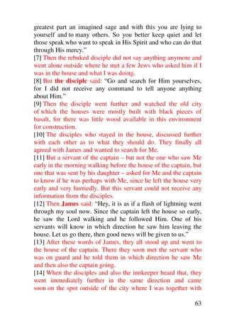 greatest part an imagined sage and with this you are lying to
yourself and to many others. So you better keep quiet and let
those speak who want to speak in His Spirit and who can do that
through His mercy.”
[7] Then the rebuked disciple did not say anything anymore and
went alone outside where he met a few Jews who asked him if I
was in the house and what I was doing.
[8] But the disciple said: “Go and search for Him yourselves,
for I did not receive any command to tell anyone anything
about Him.”
[9] Then the disciple went further and watched the old city
of which the houses were mostly built with black pieces of
basalt, for there was little wood available in this environment
for construction.
[10] The disciples who stayed in the house, discussed further
with each other as to what they should do. They finally all
agreed with James and wanted to search for Me.
[11] But a servant of the captain – but not the one who saw Me
early in the morning walking before the house of the captain, but
one that was sent by his daughter – asked for Me and the captain
to know if he was perhaps with Me, since he left the house very
early and very hurriedly. But this servant could not receive any
information from the disciples.
[12] Then James said: “Hey, it is as if a flash of lightning went
through my soul now. Since the captain left the house so early,
he saw the Lord walking and he followed Him. One of his
servants will know in which direction he saw him leaving the
house. Let us go there, then good news will be given to us.”
[13] After these words of James, they all stood up and went to
the house of the captain. There they soon met the servant who
was on guard and he told them in which direction he saw Me
and then also the captain going.
[14] When the disciples and also the innkeeper heard that, they
went immediately further in the same direction and came
soon on the spot outside of the city where I was together with

                                                              63
 