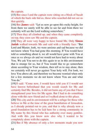the captain.
[15] But since I and the captain were sitting on a block of basalt
of which the back side hid us, those who searched did not see us
that quickly.
[16] But James said: “Let us now go upon this rocky height, for
from there we surely will be able to see far and from there we
certainly will see the Lord walking somewhere.”
[17] Then they all climbed up, and when they came completely
on top, they soon saw Me and the captain.
[18] They all were very happy to have found Me. Only Simon
Judah walked towards Me and said with a friendly face: “But
Lord and Master, look, we were anxious and sad because we did
not know where You had gone this morning. If You would have
told us something about it, we all would have gone with You at
once as we always do and we would not have had to worry about
You. We ask You not to do this again to us in this environment
that is strange for us, but if You would like to go somewhere
alone according to Your wisdom, then tell us to stay alone, then
we certainly will never go against Your holy will. For look, we
love You above all, and therefore we become worried when only
for a few moments we do not know where You are and what
You do.”
[19] I said: “Come now, I would have told you if I would not
have known beforehand that you would search for Me and
certainly find Me. Besides, it did not harm any of you that I have
strengthened your love for Me again. But I had to do something
alone with this new friend and so I walked alone to this place.
[20] This city and its environment will be a refuge for those who
believe in Me at the time of the great humiliation of Jerusalem,
as I already pointed out to you, and that is why already now a
good foundation has to be laid here for a strong community in
My name by this friend who has authority over many gentiles.
And with this you know now also why I wanted to be
completely alone with the captain.
[21] But if My absence of only a few moments made you now

64
 