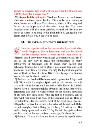 already so worried, then what will you do when I will leave you
with My body for a longer time?”
[22] Simon Judah said again: “Lord and Master, we well know
what You want to say to us by that. If it must be so according to
Your decree, we will bear Your absence, which will be very sad
for us, in the hope that all the other things that You have
revealed to us will also most certainly be fulfilled. But that no
one of us wants to be close to that time, this You can read in our
hearts. But always only Your will be done.”

       24. THE CAPTAIN COMFORTS THE DISCIPLES


T      HEN   the captain said to the one to who I just said what
         would happen to Me in Jerusalem, and that he should
         not be offended about it when he will hear about it:
“Friends, also I know now what makes your heart so sad. But if
this is the only way to break the stubbornness of many
unbelievers in Jerusalem and to make them seeing and
believing, I cannot help but to glorify, praise and love our Lord
and Master and God even more, for only the highest and purest
love of God can bear this from His created beings. Our human
love would not be able to do that.
[2] Besides, the Lord will be in our midst again after 3 days, and
will fill us with His mighty Spirit, and in this manner He will
stay with His followers until the end of this Earth. So I think
that we have all reason to rejoice about all the things that He has
determined and that He wants to bear for the possible salvation
of all men. For those fools, who are full of blindness, can in
their wild rage assault the body of the Lord and also kill Him, if
He will allow it for the improvement of the blind ones – feeling
obliged by His love for us men – but who will be able to kill the
eternal, almighty divine Being in His body? It will revive His
exalted body again, and on the 3rd day He will be again with us
just like now, so that we can be extremely joyful about this.
[3] Friends, if I would allow the least of doubt in myself about

                                                                65
 