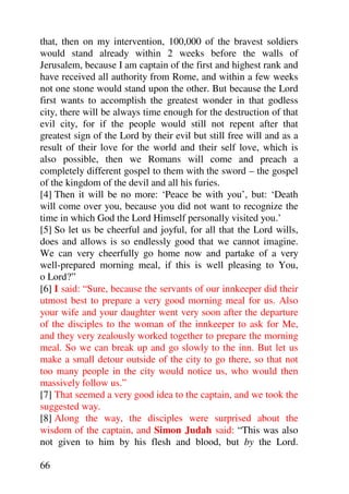 that, then on my intervention, 100,000 of the bravest soldiers
would stand already within 2 weeks before the walls of
Jerusalem, because I am captain of the first and highest rank and
have received all authority from Rome, and within a few weeks
not one stone would stand upon the other. But because the Lord
first wants to accomplish the greatest wonder in that godless
city, there will be always time enough for the destruction of that
evil city, for if the people would still not repent after that
greatest sign of the Lord by their evil but still free will and as a
result of their love for the world and their self love, which is
also possible, then we Romans will come and preach a
completely different gospel to them with the sword – the gospel
of the kingdom of the devil and all his furies.
[4] Then it will be no more: ‘Peace be with you’, but: ‘Death
will come over you, because you did not want to recognize the
time in which God the Lord Himself personally visited you.’
[5] So let us be cheerful and joyful, for all that the Lord wills,
does and allows is so endlessly good that we cannot imagine.
We can very cheerfully go home now and partake of a very
well-prepared morning meal, if this is well pleasing to You,
o Lord?”
[6] I said: “Sure, because the servants of our innkeeper did their
utmost best to prepare a very good morning meal for us. Also
your wife and your daughter went very soon after the departure
of the disciples to the woman of the innkeeper to ask for Me,
and they very zealously worked together to prepare the morning
meal. So we can break up and go slowly to the inn. But let us
make a small detour outside of the city to go there, so that not
too many people in the city would notice us, who would then
massively follow us.”
[7] That seemed a very good idea to the captain, and we took the
suggested way.
[8] Along the way, the disciples were surprised about the
wisdom of the captain, and Simon Judah said: “This was also
not given to him by his flesh and blood, but by the Lord.

66
 