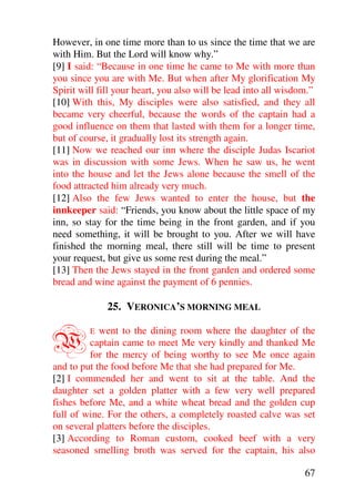 However, in one time more than to us since the time that we are
with Him. But the Lord will know why.”
[9] I said: “Because in one time he came to Me with more than
you since you are with Me. But when after My glorification My
Spirit will fill your heart, you also will be lead into all wisdom.”
[10] With this, My disciples were also satisfied, and they all
became very cheerful, because the words of the captain had a
good influence on them that lasted with them for a longer time,
but of course, it gradually lost its strength again.
[11] Now we reached our inn where the disciple Judas Iscariot
was in discussion with some Jews. When he saw us, he went
into the house and let the Jews alone because the smell of the
food attracted him already very much.
[12] Also the few Jews wanted to enter the house, but the
innkeeper said: “Friends, you know about the little space of my
inn, so stay for the time being in the front garden, and if you
need something, it will be brought to you. After we will have
finished the morning meal, there still will be time to present
your request, but give us some rest during the meal.”
[13] Then the Jews stayed in the front garden and ordered some
bread and wine against the payment of 6 pennies.

              25. VERONICA’S MORNING MEAL


W        E  went to the dining room where the daughter of the
         captain came to meet Me very kindly and thanked Me
         for the mercy of being worthy to see Me once again
and to put the food before Me that she had prepared for Me.
[2] I commended her and went to sit at the table. And the
daughter set a golden platter with a few very well prepared
fishes before Me, and a white wheat bread and the golden cup
full of wine. For the others, a completely roasted calve was set
on several platters before the disciples.
[3] According to Roman custom, cooked beef with a very
seasoned smelling broth was served for the captain, his also

                                                                 67
 