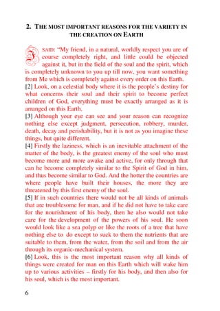 2. THE MOST IMPORTANT REASONS FOR THE VARIETY IN
             THE CREATION ON EARTH



I      SAID:  “My friend, in a natural, worldly respect you are of
        course completely right, and little could be objected
        against it, but in the field of the soul and the spirit, which
is completely unknown to you up till now, you want something
from Me which is completely against every order on this Earth.
[2] Look, on a celestial body where it is the people’s destiny for
what concerns their soul and their spirit to become perfect
children of God, everything must be exactly arranged as it is
arranged on this Earth.
[3] Although your eye can see and your reason can recognize
nothing else except judgment, persecution, robbery, murder,
death, decay and perishability, but it is not as you imagine these
things, but quite different.
[4] Firstly the laziness, which is an inevitable attachment of the
matter of the body, is the greatest enemy of the soul who must
become more and more awake and active, for only through that
can he become completely similar to the Spirit of God in him,
and thus become similar to God. And the hotter the countries are
where people have built their houses, the more they are
threatened by this first enemy of the soul.
[5] If in such countries there would not be all kinds of animals
that are troublesome for man, and if he did not have to take care
for the nourishment of his body, then he also would not take
care for the development of the powers of his soul. He soon
would look like a sea polyp or like the roots of a tree that have
nothing else to do except to suck to them the nutrients that are
suitable to them, from the water, from the soil and from the air
through its organic-mechanical system.
[6] Look, this is the most important reason why all kinds of
things were created for man on this Earth which will wake him
up to various activities – firstly for his body, and then also for
his soul, which is the most important.

6
 