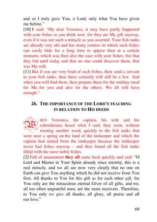 and so I truly gave You, o Lord, only what You have given
me before.”
[10] I said: “My dear Veronica, it may have partly happened
with your fishes as you think now, for they are My gift anyway,
even if it was not such a miracle as you asserted. Your fish tanks
are already very old and has many corners in which such fishes
can easily hide for a long time to appear then at a certain
moment, which was then also the case with your fishes, but that
they hid until today and that no one could discover them, that
was My will.
[11] But if you are very fond of such fishes, then send a servant
to your fish tanks, then there certainly will still be a few. And
when you will find them, then prepare them for the midday meal
for Me, for you and also for the others. We all will have
enough.”

    26. THE IMPORTANCE OF THE LORD’S TEACHING
              IN RELATION TO HIS DEEDS



W        HEN     Veronica, the captain, his wife and his
          subordinates heard what I said, they went, without
          wasting another word, quickly to the fish tanks that
were near a spring on the land of the innkeeper and which the
captain had rented from the innkeeper because the innkeeper
never had fishes anyway – and they found all the fish tanks
filled with the most noble fishes.
[2] Full of amazement they all came back quickly and said: “O
Lord and Master in Your Spirit already since eternity, this is a
real miracle, and we all see now very clearly that no one on
Earth can give You anything which he did not receive from You
first. All thanks to You for this gift as for each other gift, for
You only are the miraculous eternal Giver of all gifts, and we,
all too often ungrateful men, are the main receivers. Therefore,
to You only we give all thanks, all glory, all praise and all
our love.”

                                                               69
 