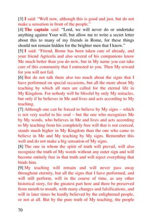 [3] I said: “Well now, although this is good and just, but do not
make a sensation in front of the people.”
[4] The captain said: “Lord, we will never do or undertake
anything against Your will, but allow me to write a secret letter
about this to many of my friends in Rome, for these things
should not remain hidden for the brighter men that I know.”
[5] I said: “Friend, Rome has been taken care of already, and
your friend Agricola and also several of his companions know
Me much better than you do now, but in My name you can take
care of this community that I entrusted to you. Then My reward
for you will not fail.
[6] But do not talk there also too much about the signs that I
have performed on special occasions, but all the more about My
teaching by which all men are called for the eternal life in
My Kingdom. For nobody will be blissful by only My miracles,
but only if he believes in Me and lives and acts according to My
teaching.
[7] Although one can be forced to believe by My signs – which
is not very useful to his soul – but the one who recognizes Me
by My words, who believes in Me and lives and acts according
to My teaching from his completely free will that is not coerced,
stands much higher in My Kingdom than the one who came to
believe in Me and My teaching by My signs. Remember this
well and do not make a big sensation of My signs.
[8] The one in whom the spirit of truth will prevail, will also
recognize the truth of My words without any outer sign and will
become entirely free in that truth and will reject everything that
binds him.
[9] My teaching will remain and will never pass away
throughout eternity, but all the signs that I have performed, and
will still perform, will in the course of time, as any other
historical story, for the greatest part here and there be preserved
from mouth to mouth, with many changes and falsifications, and
will in later times be hardly believed by the enlightened people,
or not at all. But by the pure truth of My teaching, the people

70
 