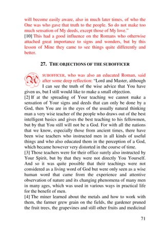 will become easily aware, also in much later times, of who the
One was who gave that truth to the people. So do not make too
much sensation of My deeds, except those of My love.”
[10] This had a good influence on the Romans who otherwise
attached great importance to signs and wonders, but by this
lesson of Mine they came to see things quite differently and
better.

        27. THE OBJECTIONS OF THE SUBOFFICER


A         SUBOFFICER,    who was also an educated Roman, said
           after some deep reflection: “Lord and Master, although
           I can see the truth of the wise advice that You have
given us, but I still would like to make a small objection.
[2] If at the spreading of Your teaching we cannot make a
sensation of Your signs and deeds that can only be done by a
God, then You are in the eyes of the usually natural thinking
man a very wise teacher of the people who draws out of the best
intelligent basics and gives the best teaching to his fellowmen,
but by that You still will not be a God. For with all the nations
that we know, especially those from ancient times, there have
been wise teachers who instructed men in all kinds of useful
things and who also educated them in the perception of a God,
which became however very distorted in the course of time.
[3] Those teachers were for their office surely also instructed by
Your Spirit, but by that they were not directly You Yourself.
And so it was quite possible that their teachings were not
considered as a living word of God but were only seen as a wise
human word that came from the experience and attentive
observation of nature and its changing phenomena of many men
in many ages, which was used in various ways in practical life
for the benefit of men.
[4] The miner learned about the metals and how to work with
them, the farmer grew grain on the fields, the gardener pruned
the fruit trees, the grapevines and still other fruits and medicinal

                                                                 71
 