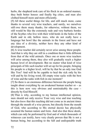 herbs, the shepherd took care of his flock in an ordered manner,
they built better houses and finally big cities, and man also
clothed himself more and more efficiently.
[5] All these useful things for life, and still much more, came
thanks to several very wise teachers, and surely, we ourselves
still owe them many thanks, for otherwise, without them, we
still would be like the extremely rude and very barbaric hordes
of the Scythes who live with their wild herds in the holes of the
Earth and in old, hollow trees, who do not really have a
language but howl like the animals in the forest and have not
any idea of a divinity, neither have they any other kind of
development.
[6] A wise teacher did certainly never arise among these people.
And that is why they are still in a condition that is little different
from that of the wild animals. Once one or more wise teachers
will arise among them, they also will gradually reach a higher
human level of development. But no matter what kind of wise
principals of life such teacher will set up for his people, bringing
his people to a higher level, will he by that be an only true God
like You? And will he be capable to heal the sick only by his
will and by his living word, fill empty wine sacks with the best
of wine and the tanks with fish in one moment?
[7] So there is an enormous difference between the people being
taught about everything by an awakened human teacher or – as
this is here now very obvious and unmistakably the case –
directly by God Himself.
[8] That is why, according to my human intellectual opinion,
men should not only receive Your very wise and true teaching
but also know that this teaching did not come as in ancient times
through the mouth of a wise person, but directly from the mouth
of God, who according to His eternal decree has physically
assumed the human nature and form. And also that these deeds,
which can only be performed by God and of which thousands of
witnesses can testify, have very clearly proven that He is not a
human being, but according to the full and undisputable truth

72
 