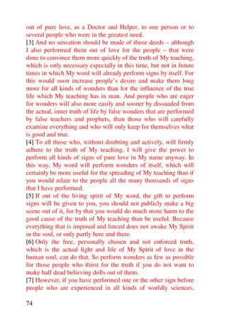 out of pure love, as a Doctor and Helper, to one person or to
several people who were in the greatest need.
[3] And no sensation should be made of those deeds – although
I also performed them out of love for the people – that were
done to convince them more quickly of the truth of My teaching,
which is only necessary especially in this time, but not in future
times in which My word will already perform signs by itself. For
this would soon increase people’s desire and make them long
more for all kinds of wonders than for the influence of the true
life which My teaching has in man. And people who are eager
for wonders will also more easily and sooner by dissuaded from
the actual, inner truth of life by false wonders that are performed
by false teachers and prophets, than those who will carefully
examine everything and who will only keep for themselves what
is good and true.
[4] To all those who, without doubting and actively, will firmly
adhere to the truth of My teaching, I will give the power to
perform all kinds of signs of pure love in My name anyway. In
this way, My word will perform wonders of itself, which will
certainly be more useful for the spreading of My teaching than if
you would relate to the people all the many thousands of signs
that I have performed.
[5] If out of the living spirit of My word, the gift to perform
signs will be given to you, you should not publicly make a big
scene out of it, for by that you would do much more harm to the
good cause of the truth of My teaching than be useful. Because
everything that is imposed and forced does not awake My Spirit
in the soul, or only partly here and there.
[6] Only the free, personally chosen and not enforced truth,
which is the actual light and life of My Spirit of love in the
human soul, can do that. So perform wonders as few as possible
for those people who thirst for the truth if you do not want to
make half dead believing dolls out of them.
[7] However, if you have performed one or the other sign before
people who are experienced in all kinds of worldly sciences,

74
 
