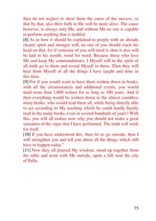 then do not neglect to show them the cause of the success, so
that by that, also their faith in Me will be more alive. The cause
however, is always only Me, and without Me no one is capable
to perform anything that is truthful.
[8] As to how it should be explained to people with an already
clearer spirit and stronger will, no one of you should crack his
head on that, for if someone of you will need it, then it also will
be laid in his mouth, word for word. Because those who love
Me and keep My commandments, I Myself will in the spirit of
all truth go to them and reveal Myself to them. Then they will
hear from Myself of all the things I have taught and done in
this time.
[9] For if you would want to have them written down in books,
with all the circumstances and additional events, you would
need more than 1,000 writers for as long as 100 years. And if
then everything would be written down in the almost countless
many books, who would read them all, while being directly able
to act according to My teaching which he could hardly hastily
read in the many books, even in several hundreds of years? With
this, you will all realize now why you should not make a great
sensation of the signs that I have performed. The truth will work
for itself.
[10] If you have understood this, then let us go outside, then I
will strengthen you and tell you about all the things which still
have to happen today.”
[11] Now they all praised My wisdom, stood up together from
the table and went with Me outside, upon a hill near the city
of Pella.




                                                                75
 