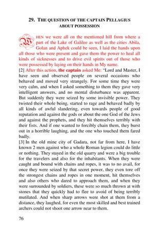 29. THE QUESTION OF THE CAPTAIN PELLAGIUS
                      ABOUT POSSESSION



W        HEN    we were all on the mentioned hill from where a
           part of the Lake of Galilee as well as the cities Abila,
           Golan and Aphek could be seen, I laid the hands upon
all those who were present and gave them the power to heal all
kinds of sicknesses and to drive evil spirits out of those who
were possessed by laying on their hands in My name.
[2] After this action, the captain asked Me: “Lord and Master, I
have seen and observed people on several occasions who
behaved and moved very strangely. For some time they were
very calm, and when I asked something to them they gave very
intelligent answers, and no mental disturbance was apparent.
But suddenly they were seized by some invisible power. They
twisted their whole being, started to rage and behaved badly by
all kinds of awful slandering, even towards people of good
reputation and against the gods or about the one God of the Jews
and against the prophets, and they hit themselves terribly with
their fists. And if one wanted to forcibly chain them, they burst
out in a horrible laughing, and the one who touched them fared
badly.
[3] In the old mine city of Gadara, not far from here, I have
known 2 men against who a whole Roman legion could do little
or nothing. They stayed in the old quarry and were a big trouble
for the travelers and also for the inhabitants. When they were
caught and bound with chains and ropes, it was to no avail, for
once they were seized by that secret power, they even tore off
the strongest chains and ropes in one moment, hit themselves
and also others who dared to approach them, and when they
were surrounded by soldiers, these were so much thrown at with
stones that they quickly had to flee to avoid of being terribly
mutilated. And when sharp arrows were shot at them from a
distance, they laughed, for even the most skilled and best trained
archers could not shoot one arrow near to them.

76
 