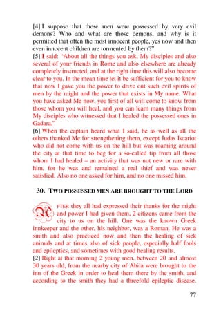 [4] I suppose that these men were possessed by very evil
demons? Who and what are those demons, and why is it
permitted that often the most innocent people, yes now and then
even innocent children are tormented by them?”
[5] I said: “About all the things you ask, My disciples and also
several of your friends in Rome and also elsewhere are already
completely instructed, and at the right time this will also become
clear to you. In the mean time let it be sufficient for you to know
that now I gave you the power to drive out such evil spirits of
men by the might and the power that exists in My name. What
you have asked Me now, you first of all will come to know from
those whom you will heal, and you can learn many things from
My disciples who witnessed that I healed the possessed ones in
Gadara.”
[6] When the captain heard what I said, he as well as all the
others thanked Me for strengthening them, except Judas Iscariot
who did not come with us on the hill but was roaming around
the city at that time to beg for a so-called tip from all those
whom I had healed – an activity that was not new or rare with
him, for he was and remained a real thief and was never
satisfied. Also no one asked for him, and no one missed him.

 30. TWO POSSESSED MEN ARE BROUGHT TO THE LORD


A        FTER   they all had expressed their thanks for the might
          and power I had given them, 2 citizens came from the
          city to us on the hill. One was the known Greek
innkeeper and the other, his neighbor, was a Roman. He was a
smith and also practiced now and then the healing of sick
animals and at times also of sick people, especially half fools
and epileptics, and sometimes with good healing results.
[2] Right at that morning 2 young men, between 20 and almost
30 years old, from the nearby city of Abila were brought to the
inn of the Greek in order to heal them there by the smith, and
according to the smith they had a threefold epileptic disease.

                                                                77
 