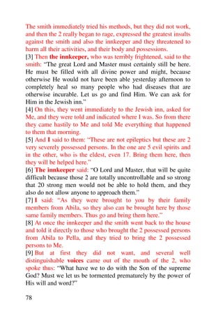 The smith immediately tried his methods, but they did not work,
and then the 2 really began to rage, expressed the greatest insults
against the smith and also the innkeeper and they threatened to
harm all their activities, and their body and possessions.
[3] Then the innkeeper, who was terribly frightened, said to the
smith: “The great Lord and Master must certainly still be here.
He must be filled with all divine power and might, because
otherwise He would not have been able yesterday afternoon to
completely heal so many people who had diseases that are
otherwise incurable. Let us go and find Him. We can ask for
Him in the Jewish inn.”
[4] On this, they went immediately to the Jewish inn, asked for
Me, and they were told and indicated where I was. So from there
they came hastily to Me and told Me everything that happened
to them that morning.
[5] And I said to them: “These are not epileptics but these are 2
very severely possessed persons. In the one are 5 evil spirits and
in the other, who is the eldest, even 17. Bring them here, then
they will be helped here.”
[6] The innkeeper said: “O Lord and Master, that will be quite
difficult because those 2 are totally uncontrollable and so strong
that 20 strong men would not be able to hold them, and they
also do not allow anyone to approach them.”
[7] I said: “As they were brought to you by their family
members from Abila, so they also can be brought here by those
same family members. Thus go and bring them here.”
[8] At once the innkeeper and the smith went back to the house
and told it directly to those who brought the 2 possessed persons
from Abila to Pella, and they tried to bring the 2 possessed
persons to Me.
[9] But at first they did not want, and several well
distinguishable voices came out of the mouth of the 2, who
spoke thus: “What have we to do with the Son of the supreme
God? Must we let us be tormented prematurely by the power of
His will and word?”

78
 
