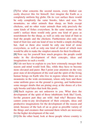 [7] For what concerns the second reason, every thinker can
easily discover this for himself. Just imagine the Earth as a
completely uniform big globe. On its vast surface there would
be only completely the same brooks, lakes and seas. No
mountains, no other animals than sheep, no birds except
chickens, and no other water animals than only precisely the
same kinds of fishes everywhere. In the same manner on the
earth’s surface there would only grow one kind of grass as
nourishment for the sheep, as well as only one kind of fruit to
feed the people and the chickens. Furthermore also only one
kind of fruit tree and one kind of tree to build a simple dwelling
hut. And so there also would be only one kind of stone
everywhere, as well as only one kind of metal of which men
would be able to make the simplest utensils for their livelihood.
[8] Now say for yourself how much progress the people could
make in the development of their concepts, ideas and
imaginations in such a world.
[9] I do not have to explain to you how extremely meager their
reason and mind would look like, while they have to become
more elevated and purer. But I point your attention on the very
poor state of development of the soul and the spirit of the living
human beings on Earth who live in regions where there are no
mountains in the wide environment, where only here and there
some uniform grass on the ground is growing, and furthermore
some meager shrubs that are pining away at the shores of a few
ugly brooks and lakes that look like pools.
[10] Such regions are not unknown to you. What does the
development of the spirit of those inhabitants look like? Look,
for the greatest part they are wild. And why? Because they
cannot come to any development of their concepts, ideas and
productive imaginations for the development of the reason and
mind, because of the lack of an as great as possible variety of
the things and creatures that surround them which are necessary
for the higher development of the soul.
[11] On the other hand, look at those people whose country is

                                                                7
 