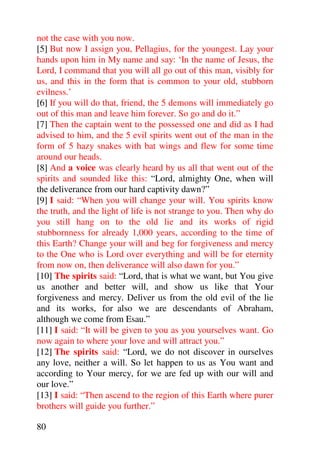 not the case with you now.
[5] But now I assign you, Pellagius, for the youngest. Lay your
hands upon him in My name and say: ‘In the name of Jesus, the
Lord, I command that you will all go out of this man, visibly for
us, and this in the form that is common to your old, stubborn
evilness.’
[6] If you will do that, friend, the 5 demons will immediately go
out of this man and leave him forever. So go and do it.”
[7] Then the captain went to the possessed one and did as I had
advised to him, and the 5 evil spirits went out of the man in the
form of 5 hazy snakes with bat wings and flew for some time
around our heads.
[8] And a voice was clearly heard by us all that went out of the
spirits and sounded like this: “Lord, almighty One, when will
the deliverance from our hard captivity dawn?”
[9] I said: “When you will change your will. You spirits know
the truth, and the light of life is not strange to you. Then why do
you still hang on to the old lie and its works of rigid
stubbornness for already 1,000 years, according to the time of
this Earth? Change your will and beg for forgiveness and mercy
to the One who is Lord over everything and will be for eternity
from now on, then deliverance will also dawn for you.”
[10] The spirits said: “Lord, that is what we want, but You give
us another and better will, and show us like that Your
forgiveness and mercy. Deliver us from the old evil of the lie
and its works, for also we are descendants of Abraham,
although we come from Esau.”
[11] I said: “It will be given to you as you yourselves want. Go
now again to where your love and will attract you.”
[12] The spirits said: “Lord, we do not discover in ourselves
any love, neither a will. So let happen to us as You want and
according to Your mercy, for we are fed up with our will and
our love.”
[13] I said: “Then ascend to the region of this Earth where purer
brothers will guide you further.”

80
 