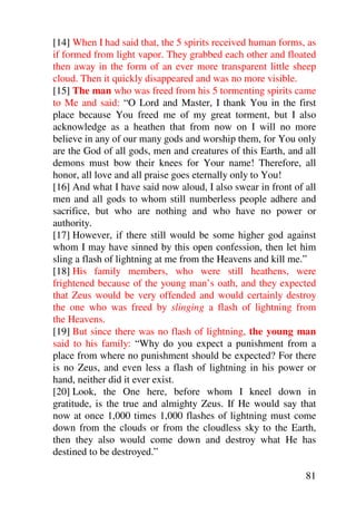 [14] When I had said that, the 5 spirits received human forms, as
if formed from light vapor. They grabbed each other and floated
then away in the form of an ever more transparent little sheep
cloud. Then it quickly disappeared and was no more visible.
[15] The man who was freed from his 5 tormenting spirits came
to Me and said: “O Lord and Master, I thank You in the first
place because You freed me of my great torment, but I also
acknowledge as a heathen that from now on I will no more
believe in any of our many gods and worship them, for You only
are the God of all gods, men and creatures of this Earth, and all
demons must bow their knees for Your name! Therefore, all
honor, all love and all praise goes eternally only to You!
[16] And what I have said now aloud, I also swear in front of all
men and all gods to whom still numberless people adhere and
sacrifice, but who are nothing and who have no power or
authority.
[17] However, if there still would be some higher god against
whom I may have sinned by this open confession, then let him
sling a flash of lightning at me from the Heavens and kill me.”
[18] His family members, who were still heathens, were
frightened because of the young man’s oath, and they expected
that Zeus would be very offended and would certainly destroy
the one who was freed by slinging a flash of lightning from
the Heavens.
[19] But since there was no flash of lightning, the young man
said to his family: “Why do you expect a punishment from a
place from where no punishment should be expected? For there
is no Zeus, and even less a flash of lightning in his power or
hand, neither did it ever exist.
[20] Look, the One here, before whom I kneel down in
gratitude, is the true and almighty Zeus. If He would say that
now at once 1,000 times 1,000 flashes of lightning must come
down from the clouds or from the cloudless sky to the Earth,
then they also would come down and destroy what He has
destined to be destroyed.”

                                                              81
 