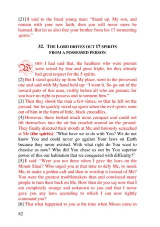 [21] I said to the freed young man: “Stand up, My son, and
remain with your new faith, then you will never more be
harmed. But let us also free your brother from his 17 tormenting
spirits.”

          32. THE LORD DRIVES OUT 17 SPIRITS
                FROM A POSSESSED PERSON



W        HEN   I had said that, the heathens who were present
          were seized by fear and great fright, for they already
          had great respect for the 5 spirits.
[2] But I stood quickly up from My place, went to the possessed
one and said with My hand held up: “I want it. So go out of the
inward parts of this man, visibly before all who are present, for
you have no right to possess and to torment him.”
[3] Then they shook the man a few times, so that he fell on the
ground, but he quickly stood up again when the evil spirits went
out of him in the form of little, black crocodiles.
[4] However, these looked much more compact and could not
lift themselves into the air but crawled around on the ground.
They finally directed their mouth at Me and furiously screeched
at Me (the spirits): “What have we to do with You? We do not
know You and could never go against Your laws on Earth
because they never existed. With what right do You want to
chastise us now? Why did You chase us out by You superior
power of this our habitation that we conquered with difficulty?”
[5] I said: “Were you not there when I gave the laws on the
Mount Sinai? Who urged you at that time to defy Me, to mock
Me, to make a golden calf and then to worship it instead of Me?
You were the greatest troublemakers then and convinced many
people to turn their back on Me. How then do you say now that I
am completely strange and unknown to you and that I never
gave you any laws according to which I can now rightly
command you?
[6] That what happened to you at the time when Moses came in

82
 