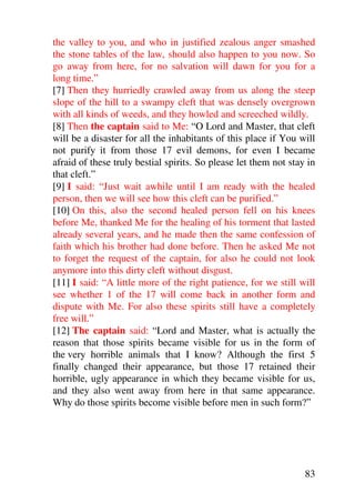 the valley to you, and who in justified zealous anger smashed
the stone tables of the law, should also happen to you now. So
go away from here, for no salvation will dawn for you for a
long time.”
[7] Then they hurriedly crawled away from us along the steep
slope of the hill to a swampy cleft that was densely overgrown
with all kinds of weeds, and they howled and screeched wildly.
[8] Then the captain said to Me: “O Lord and Master, that cleft
will be a disaster for all the inhabitants of this place if You will
not purify it from those 17 evil demons, for even I became
afraid of these truly bestial spirits. So please let them not stay in
that cleft.”
[9] I said: “Just wait awhile until I am ready with the healed
person, then we will see how this cleft can be purified.”
[10] On this, also the second healed person fell on his knees
before Me, thanked Me for the healing of his torment that lasted
already several years, and he made then the same confession of
faith which his brother had done before. Then he asked Me not
to forget the request of the captain, for also he could not look
anymore into this dirty cleft without disgust.
[11] I said: “A little more of the right patience, for we still will
see whether 1 of the 17 will come back in another form and
dispute with Me. For also these spirits still have a completely
free will.”
[12] The captain said: “Lord and Master, what is actually the
reason that those spirits became visible for us in the form of
the very horrible animals that I know? Although the first 5
finally changed their appearance, but those 17 retained their
horrible, ugly appearance in which they became visible for us,
and they also went away from here in that same appearance.
Why do those spirits become visible before men in such form?”




                                                                  83
 