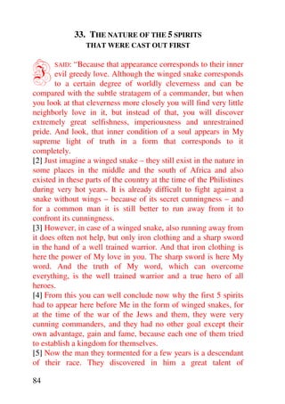 33. THE NATURE OF THE 5 SPIRITS
                 THAT WERE CAST OUT FIRST



I      SAID:  “Because that appearance corresponds to their inner
       evil greedy love. Although the winged snake corresponds
       to a certain degree of worldly cleverness and can be
compared with the subtle stratagem of a commander, but when
you look at that cleverness more closely you will find very little
neighborly love in it, but instead of that, you will discover
extremely great selfishness, imperiousness and unrestrained
pride. And look, that inner condition of a soul appears in My
supreme light of truth in a form that corresponds to it
completely.
[2] Just imagine a winged snake – they still exist in the nature in
some places in the middle and the south of Africa and also
existed in these parts of the country at the time of the Philistines
during very hot years. It is already difficult to fight against a
snake without wings – because of its secret cunningness – and
for a common man it is still better to run away from it to
confront its cunningness.
[3] However, in case of a winged snake, also running away from
it does often not help, but only iron clothing and a sharp sword
in the hand of a well trained warrior. And that iron clothing is
here the power of My love in you. The sharp sword is here My
word. And the truth of My word, which can overcome
everything, is the well trained warrior and a true hero of all
heroes.
[4] From this you can well conclude now why the first 5 spirits
had to appear here before Me in the form of winged snakes, for
at the time of the war of the Jews and them, they were very
cunning commanders, and they had no other goal except their
own advantage, gain and fame, because each one of them tried
to establish a kingdom for themselves.
[5] Now the man they tormented for a few years is a descendant
of their race. They discovered in him a great talent of

84
 