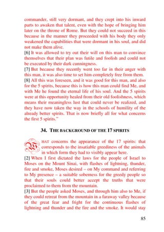 commander, still very dormant, and they crept into his inward
parts to awaken that talent, even with the hope of bringing him
later on the throne of Rome. But they could not succeed in this
because in the manner they proceeded with his body they only
weakened the capabilities that were dormant in his soul, and did
not make them alive.
[6] It was allowed to try out their will on this man to convince
themselves that their plan was futile and foolish and could not
be executed by their dark cunningness.
[7] But because they recently went too far in their anger with
this man, it was also time to set him completely free from them.
[8] All this was foreseen, and it was good for this man, and also
for the 5 spirits, because this is how this man could find Me, and
with Me he found the eternal life of his soul. And the 5 spirits
were at this opportunity healed from their old foolishness, which
means their meaningless lust that could never be realized, and
they have now taken the way in the schools of humility of the
already better spirits. That is now briefly all for what concerns
the first 5 spirits.”

        34. THE BACKGROUND OF THE 17 SPIRITS


W        HAT   concerns the appearance of the 17 spirits: that
          corresponds to the insatiable greediness of the animals
          in which form they had to visibly appear here.
[2] When I first dictated the laws for the people of Israel to
Moses on the Mount Sinai, with flashes of lightning, thunder,
fire and smoke, Moses desired – on My command and referring
to My presence – a suitable soberness for the greedy people so
that their souls could better accept the truths that were
proclaimed to them from the mountain.
[3] But the people asked Moses, and through him also to Me, if
they could retreat from the mountain in a faraway valley because
of the great fear and fright for the continuous flashes of
lightning and thunder and the fire and the smoke. It would stay

                                                               85
 