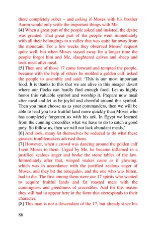 there completely sober – and asking if Moses with his brother
Aaron would only settle the important things with Me.
[4] When a great part of the people asked and insisted, the desire
was granted. That great part of the people went immediately
with all their belongings to a valley that was quite far away from
the mountain. For a few weeks they observed Moses’ request
quite well, but when Moses stayed away for a longer time the
people forgot him and Me, slaughtered calves and sheep and
took meal after meal.
[5] Then one of those 17 came forward and tempted the people,
because with the help of others he molded a golden calf, asked
the people to assemble and said: ‘This is our most important
food. It is thanks to this that we are alive in this meager desert
where our flocks can hardly find enough food. Let us highly
honor this valuable symbol and worship it. Prepare now meal
after meal and let us be joyful and cheerful around this symbol.
Then you must choose us as your commanders, then we will be
able to lead you to a fruitful land more quickly than Moses who
has completely forgotten us with his ark. In Egypt we learned
from the cunning crocodiles what we have to do to catch a good
prey. So follow us, then we will not lack abundant meals.’
[6] And look, many let themselves be seduced to do what these
greatest troublemakers advised them.
[7] However, when a crowd was dancing around the golden calf
I sent Moses to them. Urged by Me, he became inflamed in a
justified zealous anger and broke the stone tables of the law.
Immediately after that, winged snakes came as if glowing,
which was in accordance with the justified zealous anger of
Moses, and they bit the renegades, and the one who was bitten,
had to die. The first among them were our 17 spirits who wanted
to acquire fruitful lands and fat roasted meat with the
cunningness and greediness of crocodiles. And for this reason
they still had to appear here in the form that corresponds to their
character.
[8] This man is not a descendant of the 17, but already since his

86
 