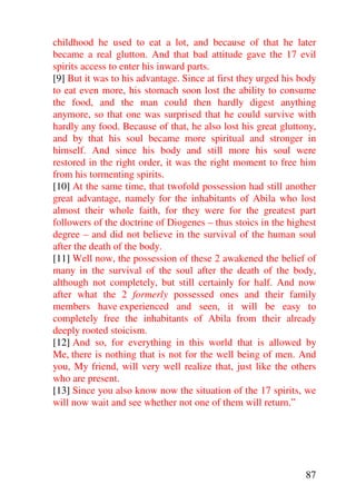 childhood he used to eat a lot, and because of that he later
became a real glutton. And that bad attitude gave the 17 evil
spirits access to enter his inward parts.
[9] But it was to his advantage. Since at first they urged his body
to eat even more, his stomach soon lost the ability to consume
the food, and the man could then hardly digest anything
anymore, so that one was surprised that he could survive with
hardly any food. Because of that, he also lost his great gluttony,
and by that his soul became more spiritual and stronger in
himself. And since his body and still more his soul were
restored in the right order, it was the right moment to free him
from his tormenting spirits.
[10] At the same time, that twofold possession had still another
great advantage, namely for the inhabitants of Abila who lost
almost their whole faith, for they were for the greatest part
followers of the doctrine of Diogenes – thus stoics in the highest
degree – and did not believe in the survival of the human soul
after the death of the body.
[11] Well now, the possession of these 2 awakened the belief of
many in the survival of the soul after the death of the body,
although not completely, but still certainly for half. And now
after what the 2 formerly possessed ones and their family
members have experienced and seen, it will be easy to
completely free the inhabitants of Abila from their already
deeply rooted stoicism.
[12] And so, for everything in this world that is allowed by
Me, there is nothing that is not for the well being of men. And
you, My friend, will very well realize that, just like the others
who are present.
[13] Since you also know now the situation of the 17 spirits, we
will now wait and see whether not one of them will return.”




                                                                87
 