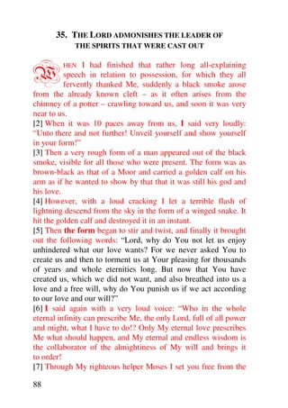 35. THE LORD ADMONISHES THE LEADER OF
             THE SPIRITS THAT WERE CAST OUT



W        HEN    I had finished that rather long all-explaining
          speech in relation to possession, for which they all
          fervently thanked Me, suddenly a black smoke arose
from the already known cleft – as it often arises from the
chimney of a potter – crawling toward us, and soon it was very
near to us.
[2] When it was 10 paces away from us, I said very loudly:
“Unto there and not further! Unveil yourself and show yourself
in your form!”
[3] Then a very rough form of a man appeared out of the black
smoke, visible for all those who were present. The form was as
brown-black as that of a Moor and carried a golden calf on his
arm as if he wanted to show by that that it was still his god and
his love.
[4] However, with a loud cracking I let a terrible flash of
lightning descend from the sky in the form of a winged snake. It
hit the golden calf and destroyed it in an instant.
[5] Then the form began to stir and twist, and finally it brought
out the following words: “Lord, why do You not let us enjoy
unhindered what our love wants? For we never asked You to
create us and then to torment us at Your pleasing for thousands
of years and whole eternities long. But now that You have
created us, which we did not want, and also breathed into us a
love and a free will, why do You punish us if we act according
to our love and our will?”
[6] I said again with a very loud voice: “Who in the whole
eternal infinity can prescribe Me, the only Lord, full of all power
and might, what I have to do!? Only My eternal love prescribes
Me what should happen, and My eternal and endless wisdom is
the collaborator of the almightiness of My will and brings it
to order!
[7] Through My righteous helper Moses I set you free from the

88
 