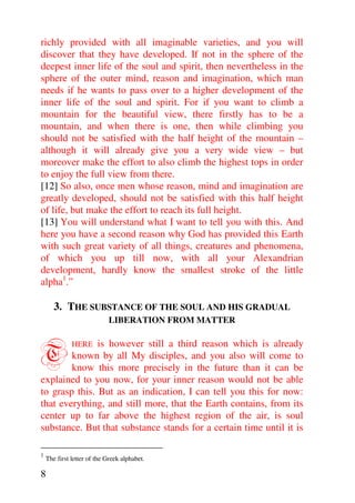 richly provided with all imaginable varieties, and you will
discover that they have developed. If not in the sphere of the
deepest inner life of the soul and spirit, then nevertheless in the
sphere of the outer mind, reason and imagination, which man
needs if he wants to pass over to a higher development of the
inner life of the soul and spirit. For if you want to climb a
mountain for the beautiful view, there firstly has to be a
mountain, and when there is one, then while climbing you
should not be satisfied with the half height of the mountain –
although it will already give you a very wide view – but
moreover make the effort to also climb the highest tops in order
to enjoy the full view from there.
[12] So also, once men whose reason, mind and imagination are
greatly developed, should not be satisfied with this half height
of life, but make the effort to reach its full height.
[13] You will understand what I want to tell you with this. And
here you have a second reason why God has provided this Earth
with such great variety of all things, creatures and phenomena,
of which you up till now, with all your Alexandrian
development, hardly know the smallest stroke of the little
alpha1.”

       3. THE SUBSTANCE OF THE SOUL AND HIS GRADUAL
                            LIBERATION FROM MATTER



T              is however still a third reason which is already
              HERE
        known by all My disciples, and you also will come to
        know this more precisely in the future than it can be
explained to you now, for your inner reason would not be able
to grasp this. But as an indication, I can tell you this for now:
that everything, and still more, that the Earth contains, from its
center up to far above the highest region of the air, is soul
substance. But that substance stands for a certain time until it is

1
    The first letter of the Greek alphabet.

8
 