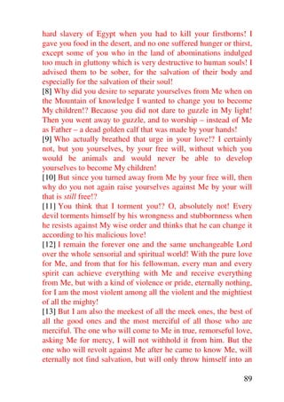 hard slavery of Egypt when you had to kill your firstborns! I
gave you food in the desert, and no one suffered hunger or thirst,
except some of you who in the land of abominations indulged
too much in gluttony which is very destructive to human souls! I
advised them to be sober, for the salvation of their body and
especially for the salvation of their soul!
[8] Why did you desire to separate yourselves from Me when on
the Mountain of knowledge I wanted to change you to become
My children!? Because you did not dare to guzzle in My light!
Then you went away to guzzle, and to worship – instead of Me
as Father – a dead golden calf that was made by your hands!
[9] Who actually breathed that urge in your love!? I certainly
not, but you yourselves, by your free will, without which you
would be animals and would never be able to develop
yourselves to become My children!
[10] But since you turned away from Me by your free will, then
why do you not again raise yourselves against Me by your will
that is still free!?
[11] You think that I torment you!? O, absolutely not! Every
devil torments himself by his wrongness and stubbornness when
he resists against My wise order and thinks that he can change it
according to his malicious love!
[12] I remain the forever one and the same unchangeable Lord
over the whole sensorial and spiritual world! With the pure love
for Me, and from that for his fellowman, every man and every
spirit can achieve everything with Me and receive everything
from Me, but with a kind of violence or pride, eternally nothing,
for I am the most violent among all the violent and the mightiest
of all the mighty!
[13] But I am also the meekest of all the meek ones, the best of
all the good ones and the most merciful of all those who are
merciful. The one who will come to Me in true, remorseful love,
asking Me for mercy, I will not withhold it from him. But the
one who will revolt against Me after he came to know Me, will
eternally not find salvation, but will only throw himself into an

                                                               89
 
