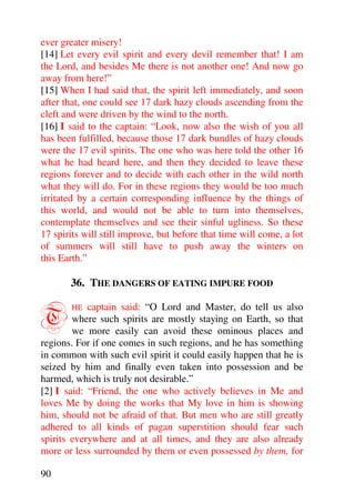 ever greater misery!
[14] Let every evil spirit and every devil remember that! I am
the Lord, and besides Me there is not another one! And now go
away from here!”
[15] When I had said that, the spirit left immediately, and soon
after that, one could see 17 dark hazy clouds ascending from the
cleft and were driven by the wind to the north.
[16] I said to the captain: “Look, now also the wish of you all
has been fulfilled, because those 17 dark bundles of hazy clouds
were the 17 evil spirits. The one who was here told the other 16
what he had heard here, and then they decided to leave these
regions forever and to decide with each other in the wild north
what they will do. For in these regions they would be too much
irritated by a certain corresponding influence by the things of
this world, and would not be able to turn into themselves,
contemplate themselves and see their sinful ugliness. So these
17 spirits will still improve, but before that time will come, a lot
of summers will still have to push away the winters on
this Earth.”

       36. THE DANGERS OF EATING IMPURE FOOD


T       HE  captain said: “O Lord and Master, do tell us also
        where such spirits are mostly staying on Earth, so that
        we more easily can avoid these ominous places and
regions. For if one comes in such regions, and he has something
in common with such evil spirit it could easily happen that he is
seized by him and finally even taken into possession and be
harmed, which is truly not desirable.”
[2] I said: “Friend, the one who actively believes in Me and
loves Me by doing the works that My love in him is showing
him, should not be afraid of that. But men who are still greatly
adhered to all kinds of pagan superstition should fear such
spirits everywhere and at all times, and they are also already
more or less surrounded by them or even possessed by them, for

90
 