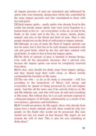 all impure passions of men are stimulated and influenced by
spirits who were formerly, during their whole life, controlled by
the same impure passions and who surrendered to these with
lust and greed.
[3] Such impure spirits – partly spirits who already lived in this
world, but mostly nature spirits who were never begotten in a
human body to live in – are everywhere: in the air, on and in the
Earth, in the water and in the fire, in stones, metals, plants,
animals and also in the blood and flesh of men. That is why
people should not eat the flesh of suffocated or impure animals.
[4] Although, in case of need, the flesh of impure animals can
also be eaten, but it first has to be well cleaned, marinated with
salt and good herbs, dried by the fire and then smoked with
good herbs, in order to free it from the impure spirits.
[5] The flesh of animals of prey is harmful to human beings,
even with all the precaution measures that I advised you,
because the impure spirits can never be completely removed
from them.
[6] So also, men should not drink water from impure springs,
and they should keep their wells clean, as Moses strictly
commanded the Israelites in My name.
[7] The one who – as far as his body is concerned – will live
according to the instructions of Moses will always and
everywhere be spared of being possessed by evil and impure
spirits. And this all the more sure if he actively believes in Me
and My fatherly care, and who will start, do and end everything
in My name. But without that, he is at each moment exposed to
a thousand dangers of all kinds, unfortunately as a result of his
own laziness, ignorance and foolishness.
[8] If I would not protect, by My angels, those who already from
nature have a better attitude and will, there would be only few
people on this Earth who would not be possessed. But men
should not rely too much on that because My angels do not
restrain the will of men. This is also for you something to
think about.”

                                                               91
 