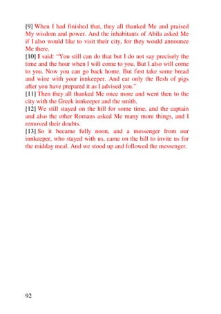 [9] When I had finished that, they all thanked Me and praised
My wisdom and power. And the inhabitants of Abila asked Me
if I also would like to visit their city, for they would announce
Me there.
[10] I said: “You still can do that but I do not say precisely the
time and the hour when I will come to you. But I also will come
to you. Now you can go back home. But first take some bread
and wine with your innkeeper. And eat only the flesh of pigs
after you have prepared it as I advised you.”
[11] Then they all thanked Me once more and went then to the
city with the Greek innkeeper and the smith.
[12] We still stayed on the hill for some time, and the captain
and also the other Romans asked Me many more things, and I
removed their doubts.
[13] So it became fully noon, and a messenger from our
innkeeper, who stayed with us, came on the hill to invite us for
the midday meal. And we stood up and followed the messenger.




92
 