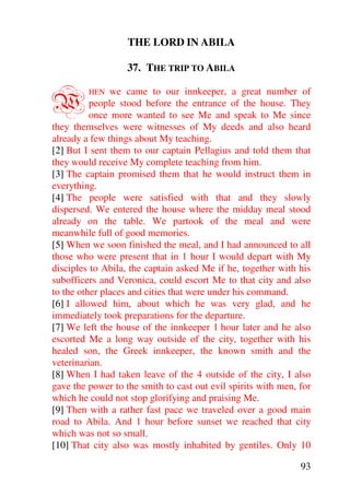 THE LORD IN ABILA

                   37. THE TRIP TO ABILA


W        HEN   we came to our innkeeper, a great number of
          people stood before the entrance of the house. They
          once more wanted to see Me and speak to Me since
they themselves were witnesses of My deeds and also heard
already a few things about My teaching.
[2] But I sent them to our captain Pellagius and told them that
they would receive My complete teaching from him.
[3] The captain promised them that he would instruct them in
everything.
[4] The people were satisfied with that and they slowly
dispersed. We entered the house where the midday meal stood
already on the table. We partook of the meal and were
meanwhile full of good memories.
[5] When we soon finished the meal, and I had announced to all
those who were present that in 1 hour I would depart with My
disciples to Abila, the captain asked Me if he, together with his
subofficers and Veronica, could escort Me to that city and also
to the other places and cities that were under his command.
[6] I allowed him, about which he was very glad, and he
immediately took preparations for the departure.
[7] We left the house of the innkeeper 1 hour later and he also
escorted Me a long way outside of the city, together with his
healed son, the Greek innkeeper, the known smith and the
veterinarian.
[8] When I had taken leave of the 4 outside of the city, I also
gave the power to the smith to cast out evil spirits with men, for
which he could not stop glorifying and praising Me.
[9] Then with a rather fast pace we traveled over a good main
road to Abila. And 1 hour before sunset we reached that city
which was not so small.
[10] That city also was mostly inhabited by gentiles. Only 10

                                                               93
 