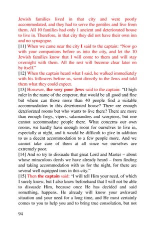 Jewish families lived in that city and were poorly
accommodated, and they had to serve the gentiles and live from
them. All 10 families had only 1 ancient and deteriorated house
to live in. Therefore, in that city they did not have their own inn
and no synagogue.
[11] When we came near the city I said to the captain: “Now go
with your companions before us into the city, and let the 10
Jewish families know that I will come to them and will stay
overnight with them. All the rest will become clear later on
by itself.”
[12] When the captain heard what I said, he walked immediately
with his followers before us, went directly to the Jews and told
them what they could expect.
[13] However, the very poor Jews said to the captain: “O high
ruler in the name of the emperor, that would be all good and fine
but where can those more than 40 people find a suitable
accommodation in this deteriorated house? There are enough
deteriorated rooms but who wants to live there? There are more
than enough frogs, vipers, salamanders and scorpions, but one
cannot accommodate people there. What concerns our own
rooms, we hardly have enough room for ourselves to live in,
especially at night, and it would be difficult to give in addition
to us a decent accommodation to a few people more. And we
cannot take care of them at all since we ourselves are
extremely poor.
[14] And so try to dissuade that great Lord and Master – about
whose miraculous deeds we have already heard – from finding
and taking accommodation with us for the night, for there are
several well equipped inns in this city.”
[15] Then the captain said: “I will tell Him your need, of which
I surely know, but I also know beforehand that I will not be able
to dissuade Him, because once He has decided and said
something, happens. He already will know your awkward
situation and your need for a long time, and He most certainly
comes to you to help you and to bring true consolation, but not

94
 