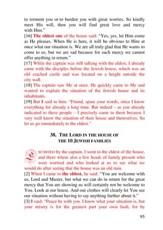 to torment you or to burden you with great worries. So kindly
meet His will, then you will find great love and mercy
with Him.”
[16] The oldest one of the house said: “Yes, yes, let Him come
as He pleases. When He is here, it will be obvious to Him at
once what our situation is. We are all truly glad that He wants to
come to us, but we are sad because for such mercy we cannot
offer anything in return.”
[17] While the captain was still talking with the eldest, I already
came with the disciples before the Jewish house, which was an
old cracked castle and was located on a height outside the
city wall.
[18] The captain saw Me at once. He quickly came to Me and
wanted to explain the situation of the Jewish house and its
inhabitants.
[19] But I said to him: “Friend, spare your words, since I know
everything for already a long time. But indeed – as you already
indicated to these people – I precisely came to them because I
very well know the situation of their house and themselves. So
let us go immediately to the eldest.”

              38. THE LORD IN THE HOUSE OF
                  THE 10 JEWISH FAMILIES



E      SCORTED    by the captain, I went to the eldest of the house,
        and there where also a few heads of family present who
        were worried and who looked at us to see what we
would do after seeing that the house was an old ruin.
[2] When I came to the eldest, he said: “You are welcome with
us, Lord and Master, but what we can do in return for the great
mercy that You are showing us will certainly not be welcome to
You. Look at our house. And our clothes will clearly let You see
our situation without having to say anything further about it.”
[3] I said: “Peace be with you. I know what your situation is, but
your misery is for the greatest part your own fault, for by

                                                                 95
 