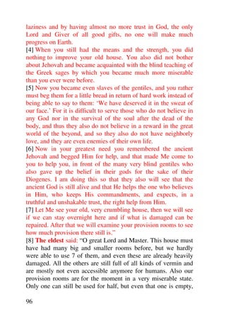 laziness and by having almost no more trust in God, the only
Lord and Giver of all good gifts, no one will make much
progress on Earth.
[4] When you still had the means and the strength, you did
nothing to improve your old house. You also did not bother
about Jehovah and became acquainted with the blind teaching of
the Greek sages by which you became much more miserable
than you ever were before.
[5] Now you became even slaves of the gentiles, and you rather
must beg them for a little bread in return of hard work instead of
being able to say to them: ‘We have deserved it in the sweat of
our face.’ For it is difficult to serve those who do not believe in
any God nor in the survival of the soul after the dead of the
body, and thus they also do not believe in a reward in the great
world of the beyond, and so they also do not have neighborly
love, and they are even enemies of their own life.
[6] Now in your greatest need you remembered the ancient
Jehovah and begged Him for help, and that made Me come to
you to help you, in front of the many very blind gentiles who
also gave up the belief in their gods for the sake of their
Diogenes. I am doing this so that they also will see that the
ancient God is still alive and that He helps the one who believes
in Him, who keeps His commandments, and expects, in a
truthful and unshakable trust, the right help from Him.
[7] Let Me see your old, very crumbling house, then we will see
if we can stay overnight here and if what is damaged can be
repaired. After that we will examine your provision rooms to see
how much provision there still is.”
[8] The eldest said: “O great Lord and Master. This house must
have had many big and smaller rooms before, but we hardly
were able to use 7 of them, and even these are already heavily
damaged. All the others are still full of all kinds of vermin and
are mostly not even accessible anymore for humans. Also our
provision rooms are for the moment in a very miserable state.
Only one can still be used for half, but even that one is empty,

96
 