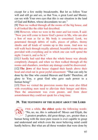 except for a few moldy breadcrumbs. But let us follow Your
will and still go and see, so that You, o great Lord and Master,
can see with Your own eyes that this is our situation in the land
of Gad and Ruben, whose descendants we are.”
[9] Then we walked through all the rooms of the big house, and
it all looked like the elder had described.
[10] However, when we were in the outer and last room, I said:
“Now you will come to know God’s power in Me, who am also
a Son of man as far as My body is concerned. Look, we
penetrated through debris of walls, pieces of pillars, thorny
shrubs and all kinds of vermin up to this room. And now we
will walk back through royally adorned, beautiful rooms that are
provided with everything and in which one can well spend the
night. I want it, and so be it.”
[11] I hardly had said that when the whole house was already
completely changed, and when we then walked through all the
rooms and chambers, nowhere any damage could be discovered.
[12] The Jews of that house slapped their hands above their
head and cried out in great joyful amazement: “That can only be
done by the One who created Heaven and Earth! Therefore, all
glory to You, o great God who gave such power to a
human being!”
[13] Then we visited the provision rooms that were also filled
with everything men need to alleviate their hunger and thirst.
Then the amazement was even greater, and from sheer
astonishment they could not speak for a long time.

 39. THE TESTIMONY OF THE ELDEST ABOUT THE LORD


A        FTER   a while, the eldest spoke the following words:
         “No, no, no, this is unheard-of! Moses and Elijah, the
         2 greatest prophets, did great things, yes, greater than a
human being with the most pure reason is ever capable to grasp
and understand and which even the most believing mind could
hardly believe. But what are all those wonders that were done by

                                                                97
 