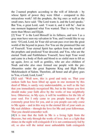 the 2 named prophets according to the will of Jehovah – by
whose Spirit of power they were filled – compared to this
miraculous work? All the prophets, the big ones as well as the
small ones, have said: ‘The Lord wants it, and the Lord speaks.’
But You, o great Lord, said: ‘I want it, and it will be’. And in
one moment happened what You wanted. That is why You are
more than Moses and Elijah.
[2] Your ‘I’ is the Lord Himself in its fullness, and now I as a
gray man have seen my salvation in You, and I would like to say
now: ‘O Lord, Lord, let Your old servant pass over into the great
world of the beyond in peace. For You are the promised One out
of Yourself. Your eternal Spirit has spoken from the mouth of
the prophets and predicted Your descend, and You, who are the
eternal Truth and Faithfulness Yourself, have kept Your word
and came in a body of flesh and blood to us sinful men to lift us
up again, Jews as well as gentiles, who are also children of
Noah and who also once formed one people with the pre-
Abramites under the great Supreme King and High Priest
Melchisedech of Salem. Therefore, all honor and all glory goes
to You, o Lord, Lord, Lord.”
[3] I said: “Well now, this is good and truly so. That your
sunken faith has been lifted up again in one moment by this
deed of Mine, is surely very understandable, as well as the fact
that you immediately recognized Me, but in the future you first
should make your faith alive by the works of true neighborly
love. Otherwise, in My eyes, it will be worthless for the life of
your soul. For I only came to you people because of My
extremely great love for you, and so you people can only come
to Me again – and in this way to the eternal life of your souls as
My real children – through the love for Me and your fellowman.
That you should remember well.
[4] It is true that the faith in Me is a living light from the
Heavens, but only through the works of love. Just as a light that
shines in the night will extinguish if it is not continuously fed by
oil, so also will the initial most unbendable faith extinguish

98
 