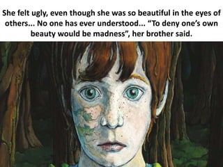 She felt ugly, even though she was so beautiful in the eyes of
others... No one has ever understood... “To deny one’s own
beauty would be madness”, her brother said.
 