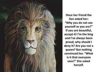 Once her friend the
lion asked her:
“Why you do not see
yourself as you are?”
If you are beautiful,
accept it! I’m the king
and I’ve always been
proud, why should I
deny it? Are you not a
queen? But nothing
convinced her. “What
is it that everyone
sees?” She asked
herself.
 