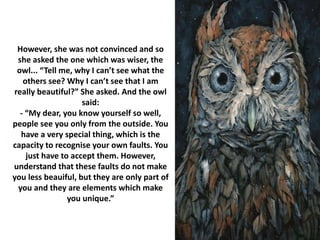 However, she was not convinced and so
she asked the one which was wiser, the
owl... “Tell me, why I can’t see what the
others see? Why I can’t see that I am
really beautiful?” She asked. And the owl
said:
- “My dear, you know yourself so well,
people see you only from the outside. You
have a very special thing, which is the
capacity to recognise your own faults. You
just have to accept them. However,
understand that these faults do not make
you less beauiful, but they are only part of
you and they are elements which make
you unique.”
 
