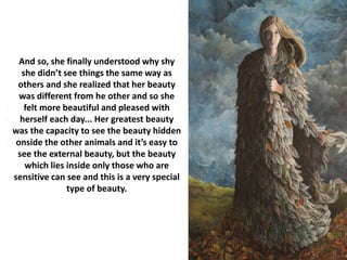 And so, she finally understood why shy
she didn’t see things the same way as
others and she realized that her beauty
was different from he other and so she
felt more beautiful and pleased with
herself each day... Her greatest beauty
was the capacity to see the beauty hidden
onside the other animals and it’s easy to
see the external beauty, but the beauty
which lies inside only those who are
sensitive can see and this is a very special
type of beauty.
 