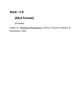 Book : 2 B
(MLA Format)
(Dr.Radha)
Radha, Dr. Marketing Management. Chennai: Prasanna Publisher &
Distributors, 2016.
 