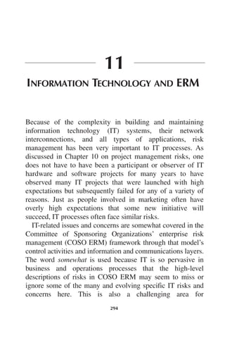 294
11
INFORMATION TECHNOLOGY AND ERM
Because of the complexity in building and maintaining
information technology (IT) systems, their network
interconnections, and all types of applications, risk
management has been very important to IT processes. As
discussed in Chapter 10 on project management risks, one
does not have to have been a participant or observer of IT
hardware and software projects for many years to have
observed many IT projects that were launched with high
expectations but subsequently failed for any of a variety of
reasons. Just as people involved in marketing often have
overly high expectations that some new initiative will
succeed, IT processes often face similar risks.
IT-related issues and concerns are somewhat covered in the
Committee of Sponsoring Organizations’ enterprise risk
management (COSO ERM) framework through that model’s
control activities and information and communications layers.
The word somewhat is used because IT is so pervasive in
business and operations processes that the high-level
descriptions of risks in COSO ERM may seem to miss or
ignore some of the many and evolving specific IT risks and
concerns here. This is also a challenging area for
c11.fm Page 294 Tuesday, March 13, 2007 12:13 PM
 