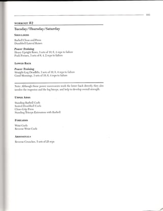 183


WORKOUT      #2
Tuesday/Thursday/Saturday
SHOULDERS

Barbell Clean and Press
Dumbbell Lateral Raises

Power Training
Heavy Upright Rows, 3 sets of 10,6,4 reps to failure
Push Presses, 3 sets of 6,4,2 reps to failure

LOWER BACK

Power Training
Straight-Leg Deadlifts, 3 sets of 10,6,4 reps to failure
Good Mornings, 3 sets of 10,6,4 reps to failure



Note: Although these power movements work the lower back directly, they also
involve the trapezius and the leg biceps, and help to develop overall strength.

UPPER ARMS

Standing Barbell Curls
Seated Dumbbell Curls
Close-Grip Press
Standing Triceps Extensions with Barbell

FOREARMS

Wrist Curls
Reverse Wrist Curls


ABDOMINALS

Reverse Crunches, 5 sets of 25 reps




                                                                                        .J
 