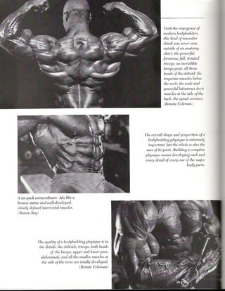 Until the emergence of
                                                                          modern bodybuilders,
                                                                          this kind of muscular
                                                                          detail was never seen
                                                                          outside of an anatomy
                                                                          chart: the poweiful
                                                                         forearms; full, striated
                                                                          triceps; an incredible
                                                                          biceps peak; all three
                                                                          heads of the deltoid; the
                                                                          trapezius muscles below
                                                                          the neck; the wide and
                                                                          poweifullatissimus dorsi
                                                                          muscles at the side of the
                                                                          back; the spinal erectors.
                                                                          (Ronnie Coleman)




                                                              The overall shape and proportion of a
                                                                 bodybuilding physique is extremely
                                                                 important, but the whole is also the
                                                               sum of its parts. Building a complete
                                                               physique means developing each and
                                                               every detail of everyone of the major
                                                                                         body parts.




A six-pack extraordinare. Abs like a
bronze statue and well-developed,
clearly defined intercostal muscles.
(Shawn Ray)




            The quality of a bodybuilding physique is in
             the details: the deltoids, triceps, both heads
                   of the biceps, upper and lower pees,
              abdominals, and all the smaller muscles at
               the side of the torso are totally developed.
                                        (Ronnie Coleman)
 