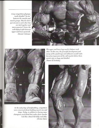 A top competition physique
       needs detailed "tie-ins"
     between the muscles and
 muscle groups. Muscles don't
just sit next to each other but
          are tied together and
    interconnected. Notice the
   well-defined split between
  upper and lower pectorals.
           (Ronnie Coleman)




                                                   The upper and lower legs need to balance each
                                                   other. In this case, the poweryul development and
                                                   sweep of the quadriceps and adductors would make
                                                   less of an impression if the calf muscles below them
                                                   weren't also so huge and detailed.
                                                   (Nasser El Sonbaty)




      In the early days of bodybuilding, competitors
     were concerned about building muscle size and
           shape. Today, in addition to having mass,
     champions need detail that makes their muscles
                look like a Rand McNally road atlas.
                                       (Dorian Yates)
 
